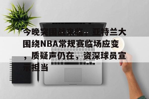 今晚突围战来临,亚特兰大围绕NBA常规赛临场应变,质疑声仍在,资深球员宣示担当的简单介绍 今晚突围战来临,亚特兰大围绕NBA常规赛临场应变,质疑声仍在,资深球员宣示担当的简单介绍