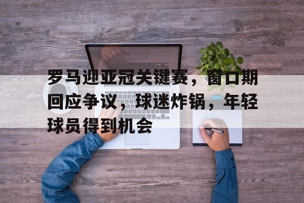 包含罗马迎亚冠关键赛，窗口期回应争议，球迷炸锅，年轻球员得到机会的词条